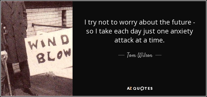 I try not to worry about the future - so I take each day just one anxiety attack at a time. - Tom Wilson