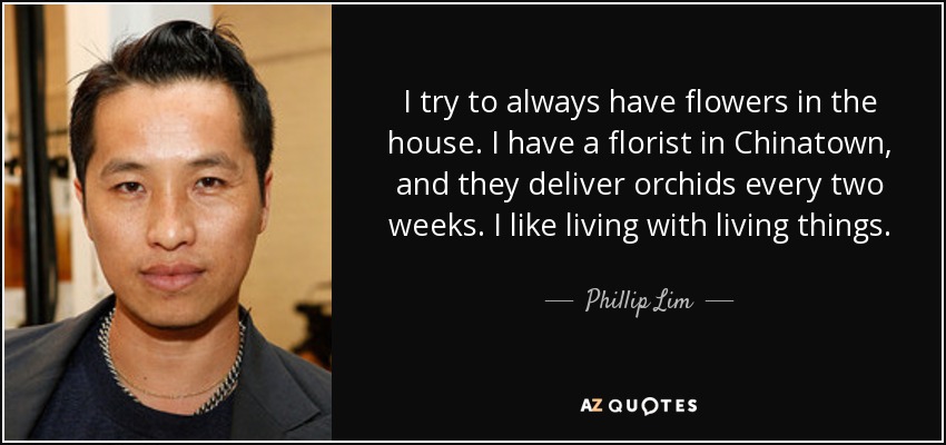 I try to always have flowers in the house. I have a florist in Chinatown, and they deliver orchids every two weeks. I like living with living things. - Phillip Lim