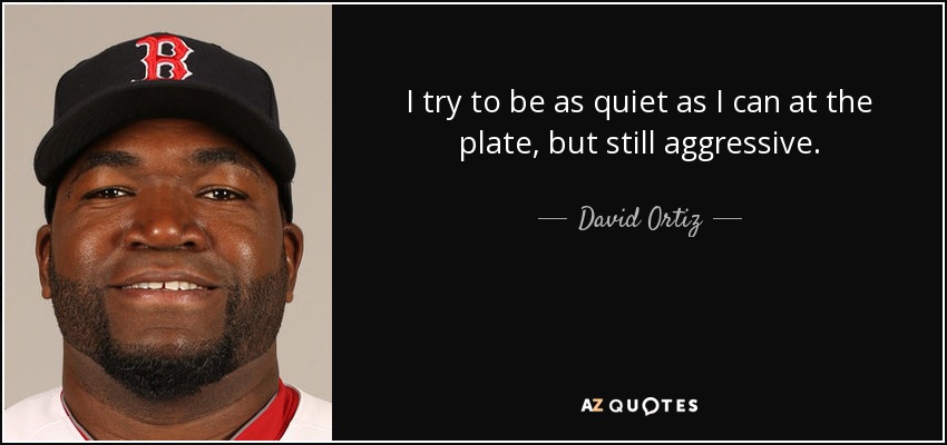 I try to be as quiet as I can at the plate, but still aggressive. - David Ortiz