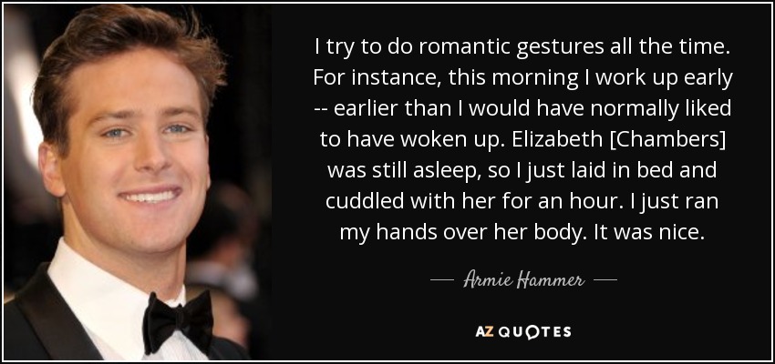 I try to do romantic gestures all the time. For instance, this morning I work up early -- earlier than I would have normally liked to have woken up. Elizabeth [Chambers] was still asleep, so I just laid in bed and cuddled with her for an hour. I just ran my hands over her body. It was nice. - Armie Hammer