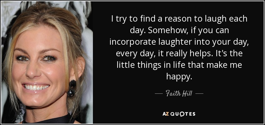 I try to find a reason to laugh each day. Somehow, if you can incorporate laughter into your day, every day, it really helps. It's the little things in life that make me happy. - Faith Hill