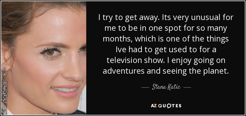 I try to get away. Its very unusual for me to be in one spot for so many months, which is one of the things Ive had to get used to for a television show. I enjoy going on adventures and seeing the planet. - Stana Katic