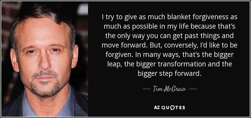 I try to give as much blanket forgiveness as much as possible in my life because that's the only way you can get past things and move forward. But, conversely, I'd like to be forgiven. In many ways, that's the bigger leap, the bigger transformation and the bigger step forward. - Tim McGraw