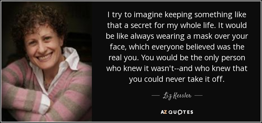 I try to imagine keeping something like that a secret for my whole life. It would be like always wearing a mask over your face, which everyone believed was the real you. You would be the only person who knew it wasn't--and who knew that you could never take it off. - Liz Kessler