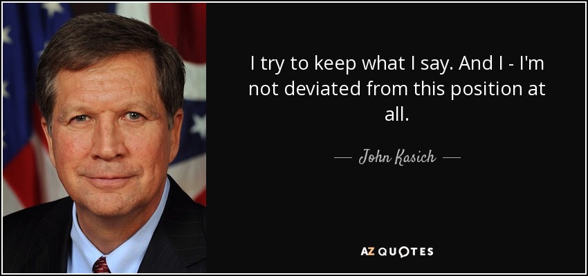 I try to keep what I say. And I - I'm not deviated from this position at all. - John Kasich