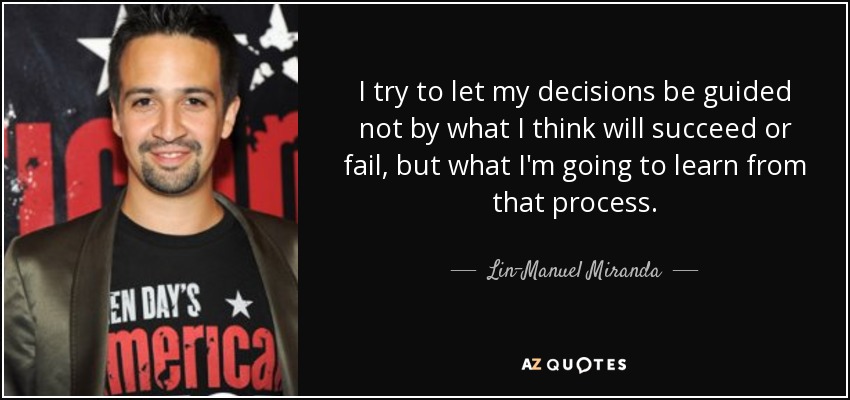 I try to let my decisions be guided not by what I think will succeed or fail, but what I'm going to learn from that process. - Lin-Manuel Miranda