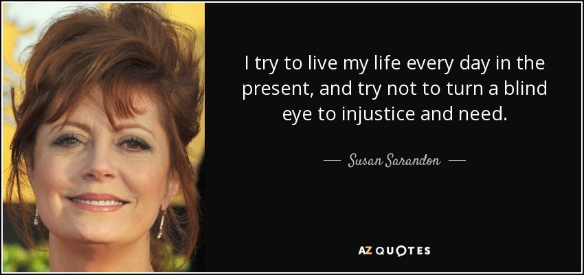 I try to live my life every day in the present, and try not to turn a blind eye to injustice and need. - Susan Sarandon