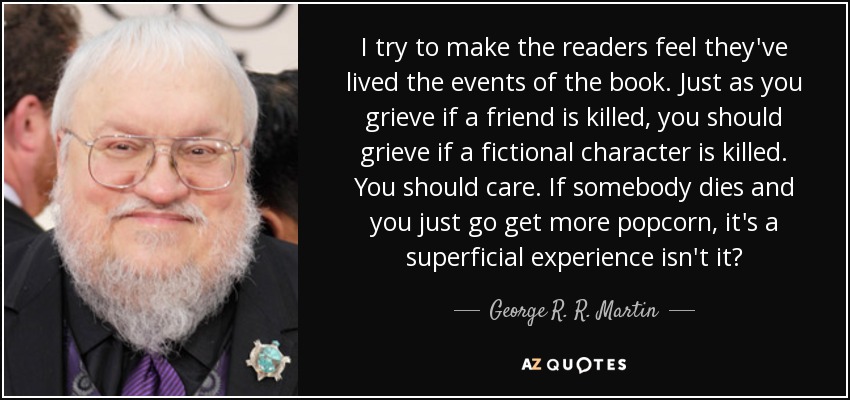 I try to make the readers feel they've lived the events of the book. Just as you grieve if a friend is killed, you should grieve if a fictional character is killed. You should care. If somebody dies and you just go get more popcorn, it's a superficial experience isn't it? - George R. R. Martin
