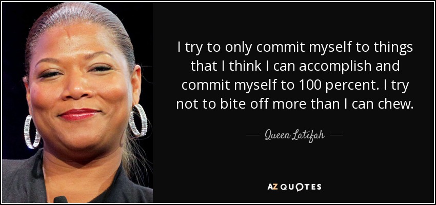 I try to only commit myself to things that I think I can accomplish and commit myself to 100 percent. I try not to bite off more than I can chew. - Queen Latifah