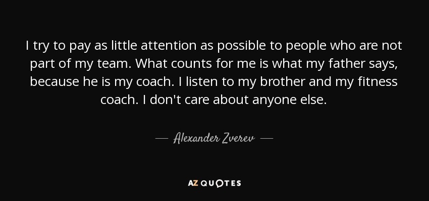 I try to pay as little attention as possible to people who are not part of my team. What counts for me is what my father says, because he is my coach. I listen to my brother and my fitness coach. I don't care about anyone else. - Alexander Zverev