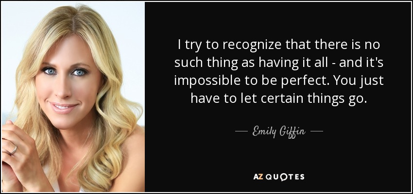 I try to recognize that there is no such thing as having it all - and it's impossible to be perfect. You just have to let certain things go. - Emily Giffin