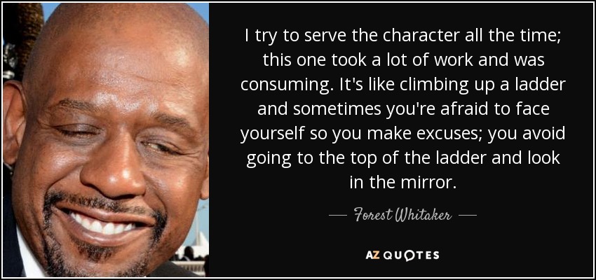 I try to serve the character all the time; this one took a lot of work and was consuming. It's like climbing up a ladder and sometimes you're afraid to face yourself so you make excuses; you avoid going to the top of the ladder and look in the mirror. - Forest Whitaker