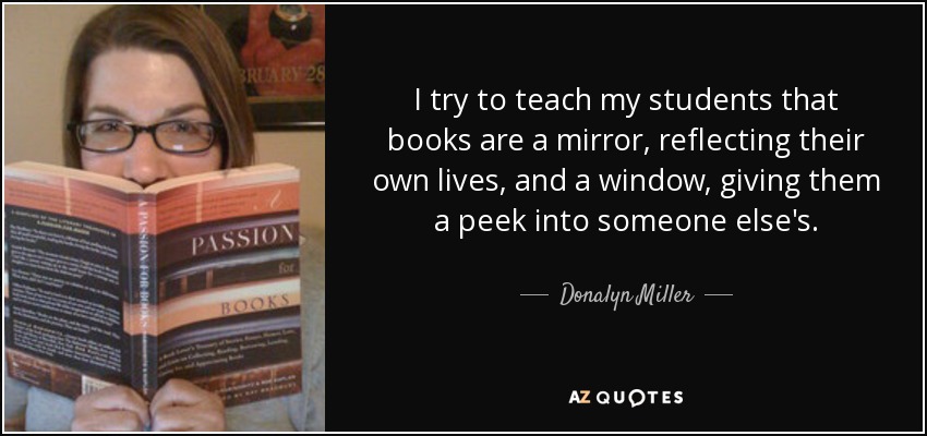 I try to teach my students that books are a mirror, reflecting their own lives, and a window, giving them a peek into someone else's. - Donalyn Miller