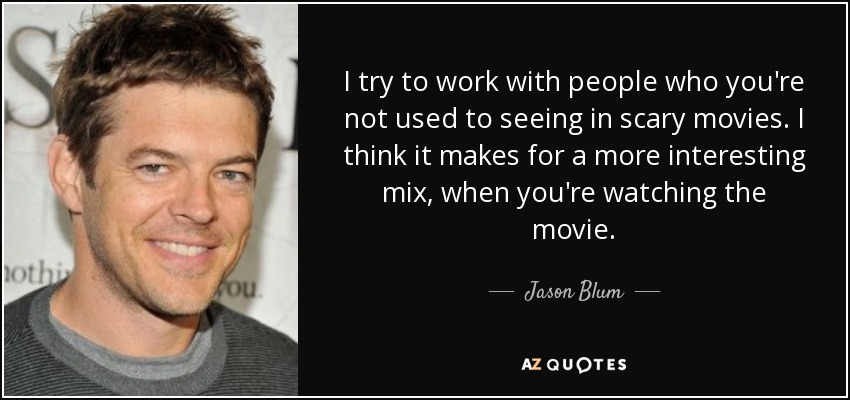 I try to work with people who you're not used to seeing in scary movies. I think it makes for a more interesting mix, when you're watching the movie. - Jason Blum