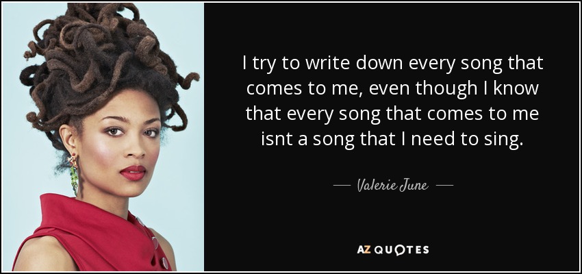 I try to write down every song that comes to me, even though I know that every song that comes to me isnt a song that I need to sing. - Valerie June