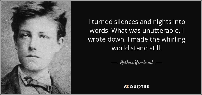 I turned silences and nights into words. What was unutterable, I wrote down. I made the whirling world stand still. - Arthur Rimbaud
