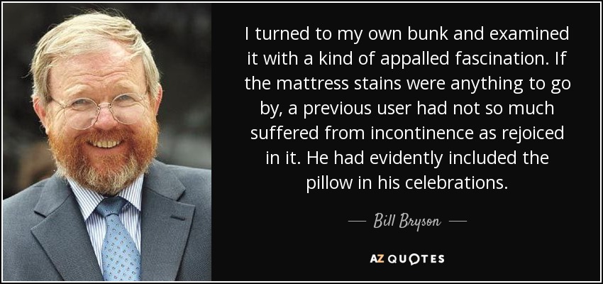 I turned to my own bunk and examined it with a kind of appalled fascination. If the mattress stains were anything to go by, a previous user had not so much suffered from incontinence as rejoiced in it. He had evidently included the pillow in his celebrations. - Bill Bryson