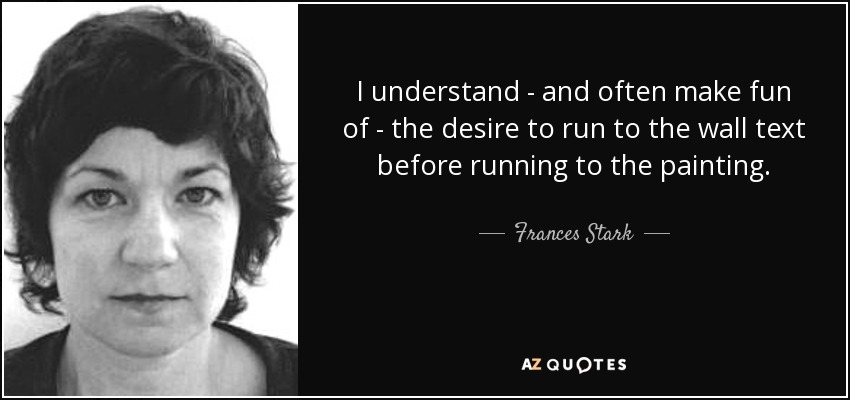 I understand - and often make fun of - the desire to run to the wall text before running to the painting. - Frances Stark