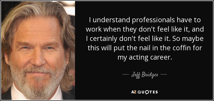 I understand professionals have to work when they don't feel like it, and I certainly don't feel like it. So maybe this will put the nail in the coffin for my acting career. - Jeff Bridges