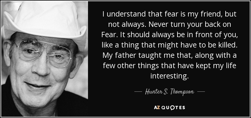 I understand that fear is my friend, but not always. Never turn your back on Fear. It should always be in front of you, like a thing that might have to be killed. My father taught me that, along with a few other things that have kept my life interesting. - Hunter S. Thompson