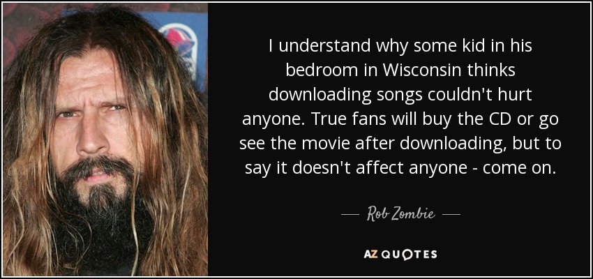 I understand why some kid in his bedroom in Wisconsin thinks downloading songs couldn't hurt anyone. True fans will buy the CD or go see the movie after downloading, but to say it doesn't affect anyone - come on. - Rob Zombie