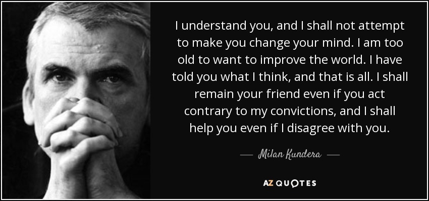 I understand you, and I shall not attempt to make you change your mind. I am too old to want to improve the world. I have told you what I think, and that is all. I shall remain your friend even if you act contrary to my convictions, and I shall help you even if I disagree with you. - Milan Kundera