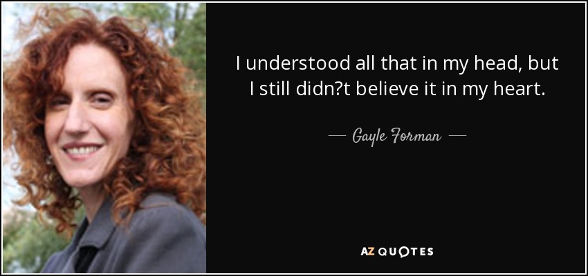 I understood all that in my head, but I still didn‟t believe it in my heart. - Gayle Forman