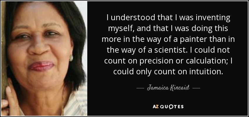 I understood that I was inventing myself, and that I was doing this more in the way of a painter than in the way of a scientist. I could not count on precision or calculation; I could only count on intuition. - Jamaica Kincaid