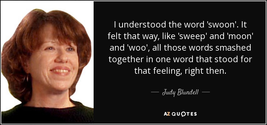 I understood the word 'swoon'. It felt that way, like 'sweep' and 'moon' and 'woo', all those words smashed together in one word that stood for that feeling, right then. - Judy Blundell