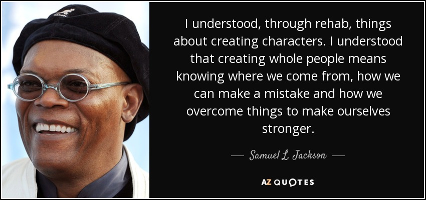I understood, through rehab, things about creating characters. I understood that creating whole people means knowing where we come from, how we can make a mistake and how we overcome things to make ourselves stronger. - Samuel L. Jackson