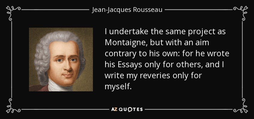 I undertake the same project as Montaigne, but with an aim contrary to his own: for he wrote his Essays only for others, and I write my reveries only for myself. - Jean-Jacques Rousseau
