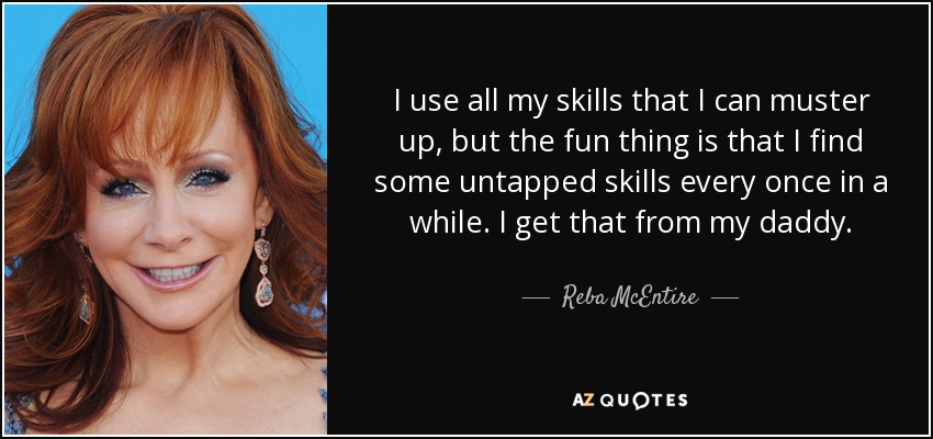 I use all my skills that I can muster up, but the fun thing is that I find some untapped skills every once in a while. I get that from my daddy. - Reba McEntire