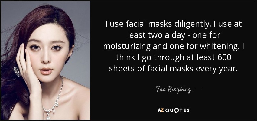 I use facial masks diligently. I use at least two a day - one for moisturizing and one for whitening. I think I go through at least 600 sheets of facial masks every year. - Fan Bingbing