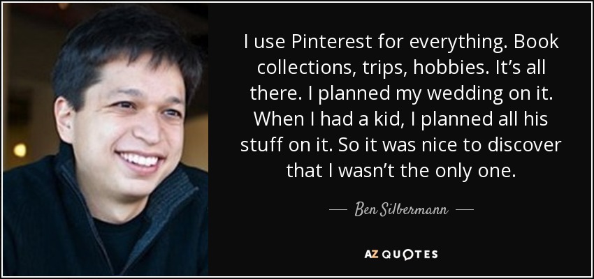 I use Pinterest for everything. Book collections, trips, hobbies. It’s all there. I planned my wedding on it. When I had a kid, I planned all his stuff on it. So it was nice to discover that I wasn’t the only one. - Ben Silbermann