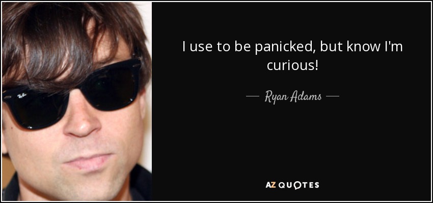I use to be panicked, but know I'm curious! - Ryan Adams