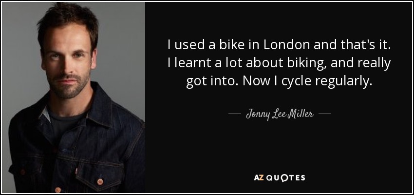 I used a bike in London and that's it. I learnt a lot about biking, and really got into. Now I cycle regularly. - Jonny Lee Miller
