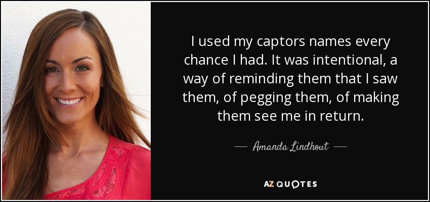 I used my captors names every chance I had. It was intentional, a way of reminding them that I saw them, of pegging them, of making them see me in return. - Amanda Lindhout