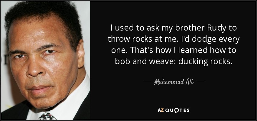 I used to ask my brother Rudy to throw rocks at me. I'd dodge every one. That's how I learned how to bob and weave: ducking rocks. - Muhammad Ali