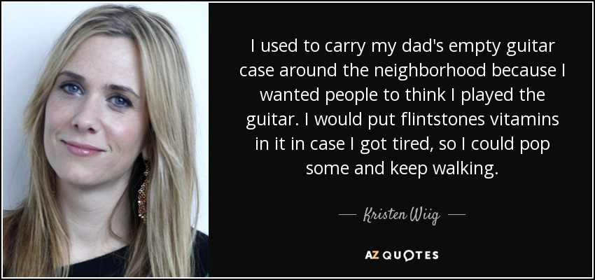 I used to carry my dad's empty guitar case around the neighborhood because I wanted people to think I played the guitar. I would put flintstones vitamins in it in case I got tired, so I could pop some and keep walking. - Kristen Wiig