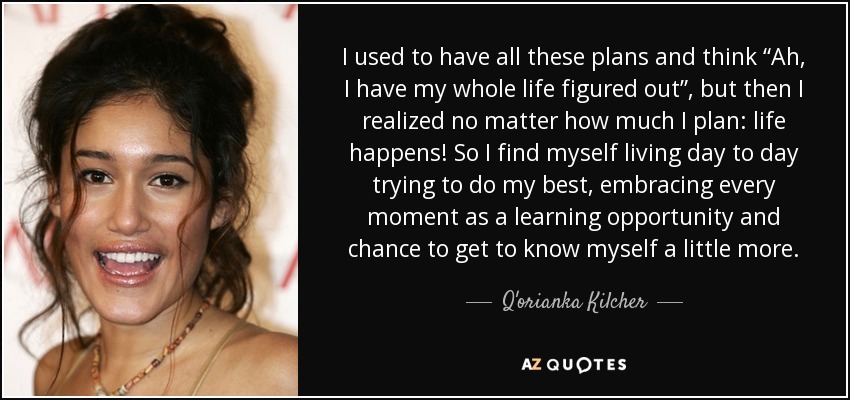 I used to have all these plans and think “Ah, I have my whole life figured out”, but then I realized no matter how much I plan: life happens! So I find myself living day to day trying to do my best, embracing every moment as a learning opportunity and chance to get to know myself a little more. - Q'orianka Kilcher