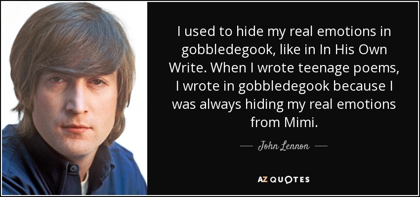 I used to hide my real emotions in gobbledegook, like in In His Own Write. When I wrote teenage poems, I wrote in gobbledegook because I was always hiding my real emotions from Mimi. - John Lennon