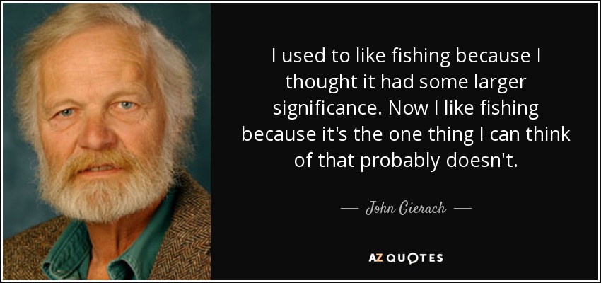 I used to like fishing because I thought it had some larger significance. Now I like fishing because it's the one thing I can think of that probably doesn't. - John Gierach