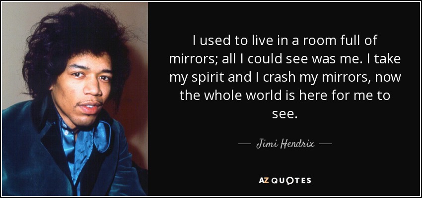 I used to live in a room full of mirrors; all I could see was me. I take my spirit and I crash my mirrors, now the whole world is here for me to see. - Jimi Hendrix