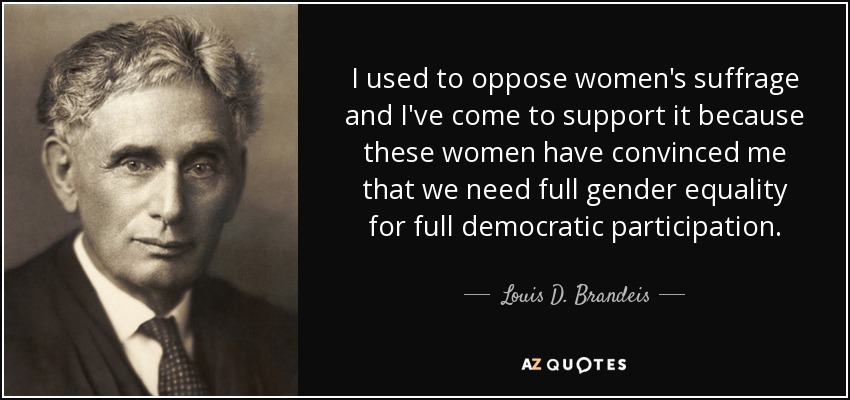 I used to oppose women's suffrage and I've come to support it because these women have convinced me that we need full gender equality for full democratic participation. - Louis D. Brandeis