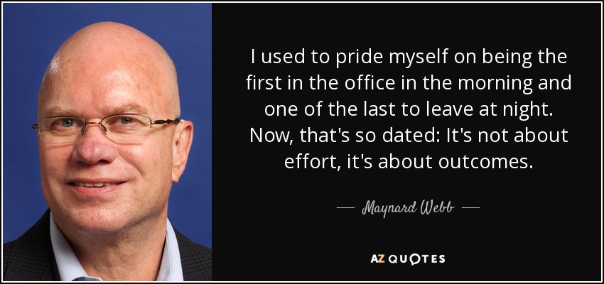 I used to pride myself on being the first in the office in the morning and one of the last to leave at night. Now, that's so dated: It's not about effort, it's about outcomes. - Maynard Webb