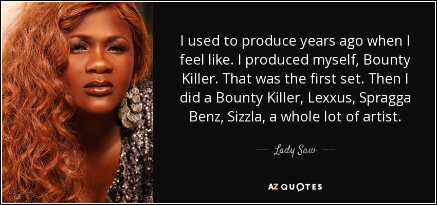 I used to produce years ago when I feel like. I produced myself, Bounty Killer. That was the first set. Then I did a Bounty Killer, Lexxus, Spragga Benz, Sizzla, a whole lot of artist. - Lady Saw
