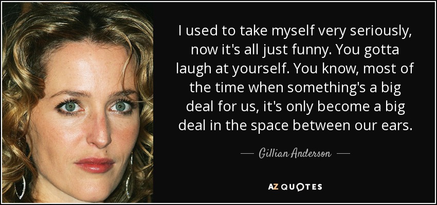 I used to take myself very seriously, now it's all just funny. You gotta laugh at yourself. You know, most of the time when something's a big deal for us, it's only become a big deal in the space between our ears. - Gillian Anderson