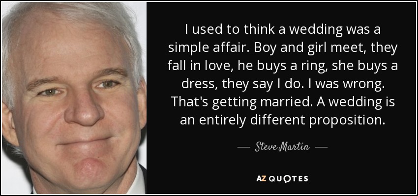 I used to think a wedding was a simple affair. Boy and girl meet, they fall in love, he buys a ring, she buys a dress, they say I do. I was wrong. That's getting married. A wedding is an entirely different proposition. - Steve Martin