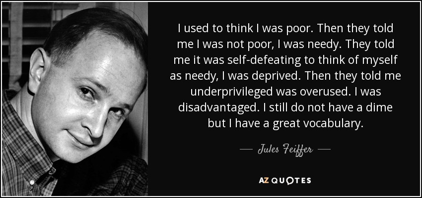 I used to think I was poor. Then they told me I was not poor, I was needy. They told me it was self-defeating to think of myself as needy, I was deprived. Then they told me underprivileged was overused. I was disadvantaged. I still do not have a dime but I have a great vocabulary. - Jules Feiffer