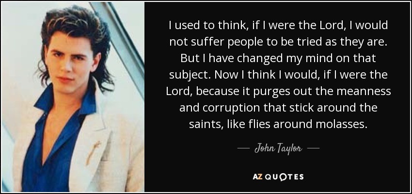 I used to think, if I were the Lord, I would not suffer people to be tried as they are. But I have changed my mind on that subject. Now I think I would, if I were the Lord, because it purges out the meanness and corruption that stick around the saints, like flies around molasses. - John Taylor